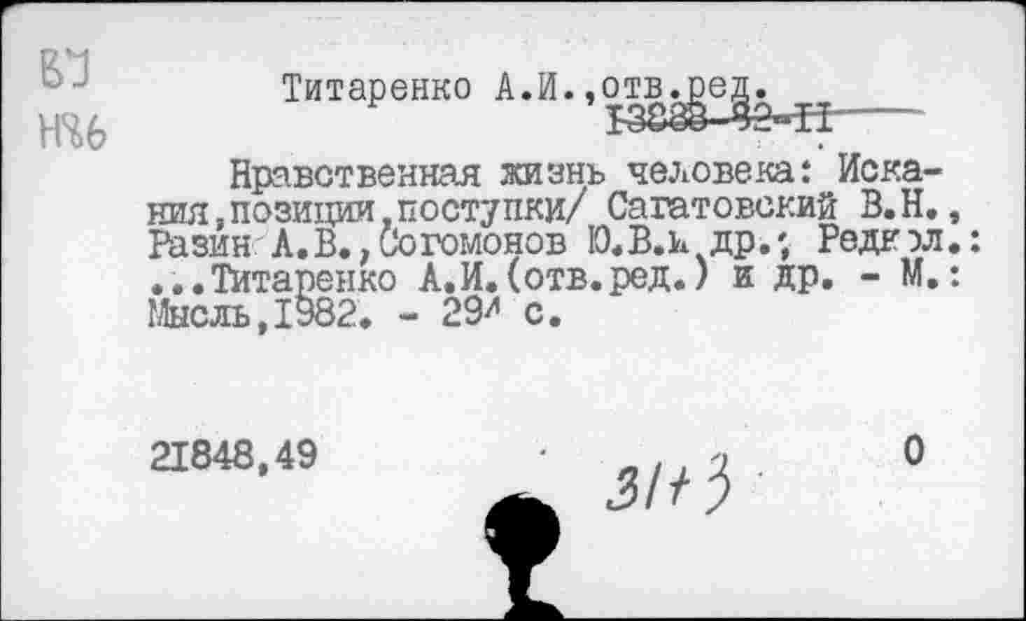 ﻿Н46
Титаренко А.И. ,отв^е^.
Нравственная жизнь человека: Искания, позиции.поступки/ Саратовский В.Н., Разин:А.В.,Согомонов 10*В.и др.; Редкэл.: ...Титаренко А.И. (отв.ред.) и др. - М.: Мысль,1982. - 29^ с.
21848,49
за 3 ■
О